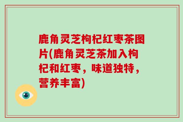 鹿角灵芝枸杞红枣茶图片(鹿角灵芝茶加入枸杞和红枣,味道独特,营养丰富)