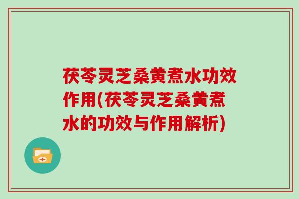 茯苓灵芝桑黄煮水功效作用(茯苓灵芝桑黄煮水的功效与作用解析)