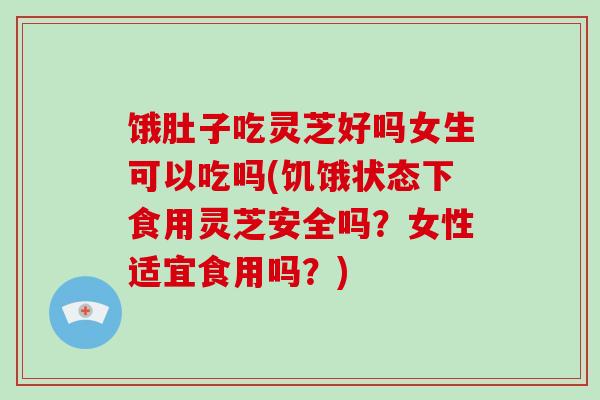 饿肚子吃灵芝好吗女生可以吃吗(饥饿状态下食用灵芝安全吗?女性适宜食用吗?)