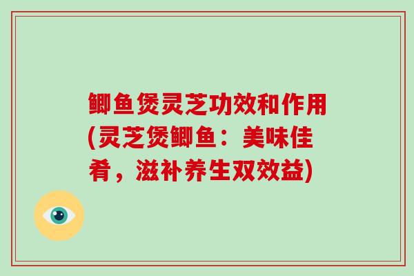 鲫鱼煲灵芝功效和作用(灵芝煲鲫鱼:美味佳肴,滋补养生双效益)