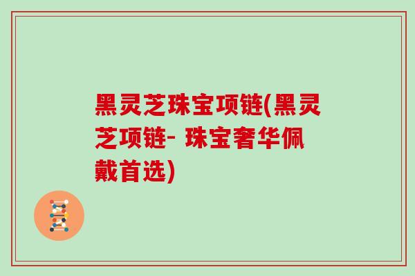 黑灵芝珠宝项链(黑灵芝项链- 珠宝奢华佩戴首选)