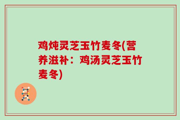 鸡炖灵芝玉竹麦冬(营养滋补:鸡汤灵芝玉竹麦冬)
