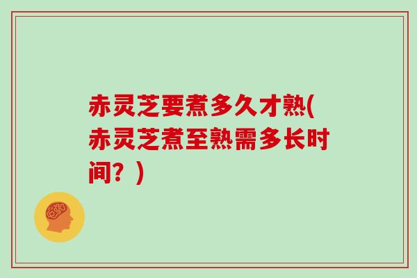 赤灵芝要煮多久才熟(赤灵芝煮至熟需多长时间?)