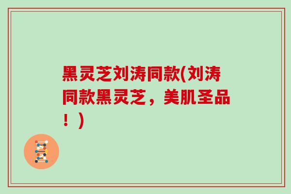 黑灵芝刘涛同款(刘涛同款黑灵芝,美肌圣品!)