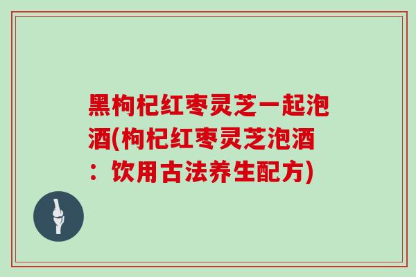黑枸杞红枣灵芝一起泡酒(枸杞红枣灵芝泡酒：饮用古法养生配方)