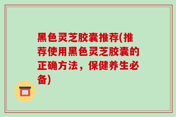 黑色灵芝胶囊推荐(推荐使用黑色灵芝胶囊的正确方法,保健养生必备)