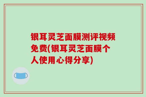 银耳灵芝面膜测评视频免费(银耳灵芝面膜个人使用心得分享)