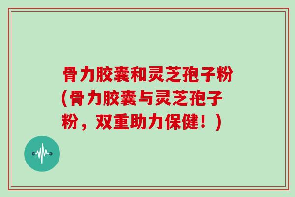 骨力胶囊和灵芝孢子粉(骨力胶囊与灵芝孢子粉,双重助力保健!)