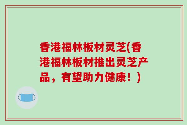香港福林板材灵芝(香港福林板材推出灵芝产品,有望助力健康!)