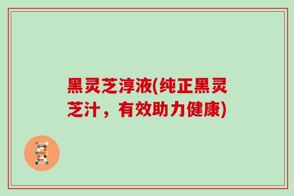 黑灵芝淳液(纯正黑灵芝汁,有效助力健康)