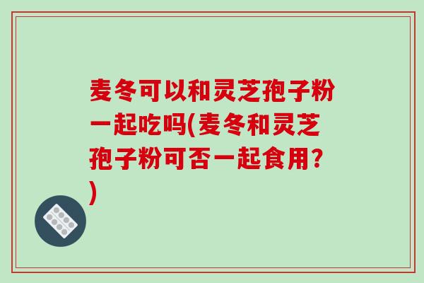 麦冬可以和灵芝孢子粉一起吃吗(麦冬和灵芝孢子粉可否一起食用?)