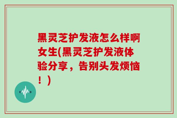 黑灵芝护发液怎么样啊女生(黑灵芝护发液体验分享，告别头发烦恼！)