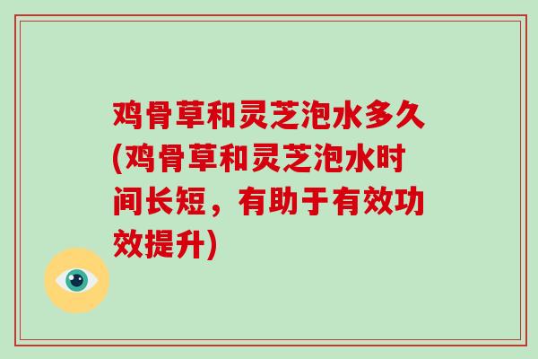 鸡骨草和灵芝泡水多久(鸡骨草和灵芝泡水时间长短,有助于有效功效提升)