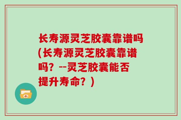长寿源灵芝胶囊靠谱吗(长寿源灵芝胶囊靠谱吗?--灵芝胶囊能否提升寿命?)
