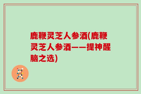 鹿鞭灵芝人参酒(鹿鞭灵芝人参酒——提神醒脑之选)