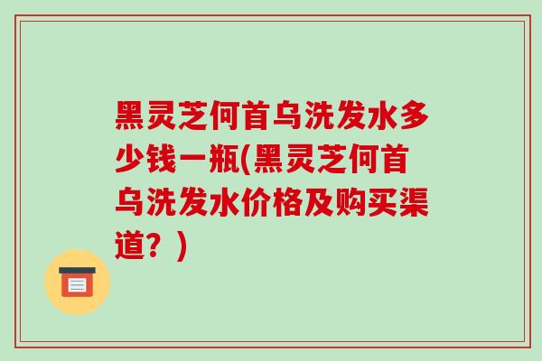 黑灵芝何首乌洗发水多少钱一瓶(黑灵芝何首乌洗发水价格及购买渠道?)