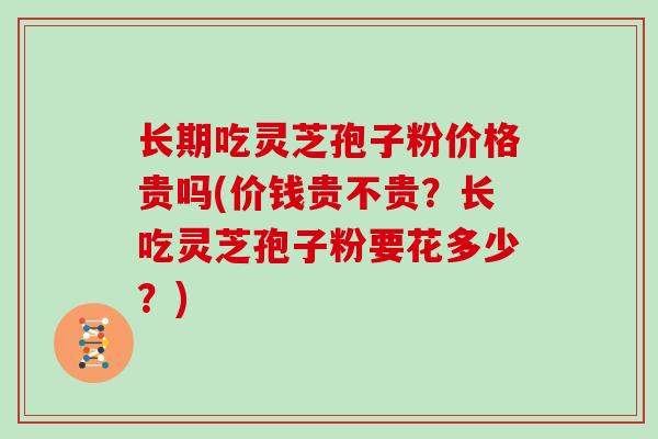 长期吃灵芝孢子粉价格贵吗(价钱贵不贵?长吃灵芝孢子粉要花多少?)