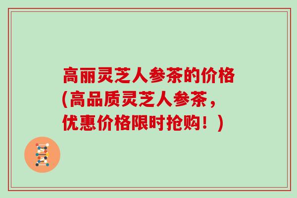 高丽灵芝人参茶的价格(高品质灵芝人参茶,优惠价格限时抢购!)