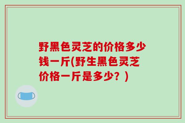 野黑色灵芝的价格多少钱一斤(野生黑色灵芝价格一斤是多少?)