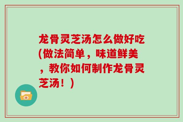 龙骨灵芝汤怎么做好吃(做法简单,味道鲜美,教你如何制作龙骨灵芝汤!)