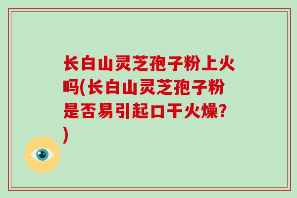 长白山灵芝孢子粉上火吗(长白山灵芝孢子粉是否易引起口干火燥?)