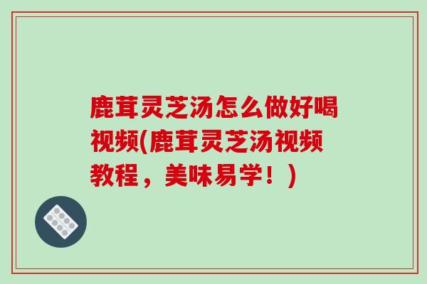 鹿茸灵芝汤怎么做好喝视频(鹿茸灵芝汤视频教程,美味易学!)