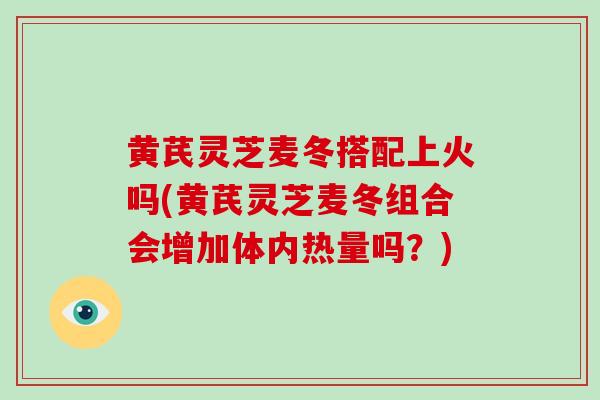 黄芪灵芝麦冬搭配上火吗(黄芪灵芝麦冬组合会增加体内热量吗?)