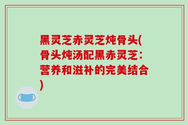 黑灵芝赤灵芝炖骨头(骨头炖汤配黑赤灵芝:营养和滋补的完美结合)