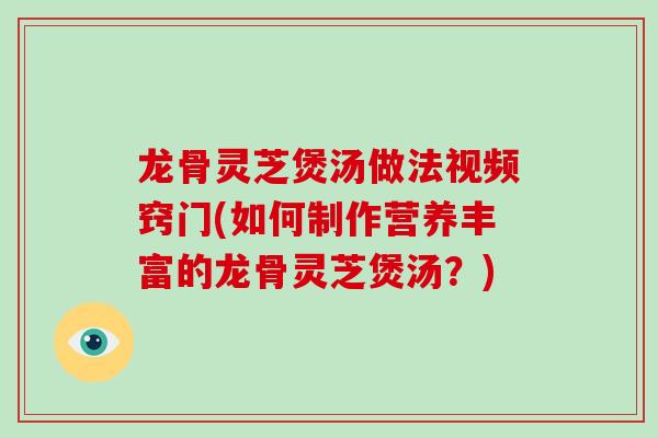 龙骨灵芝煲汤做法视频窍门(如何制作营养丰富的龙骨灵芝煲汤?)