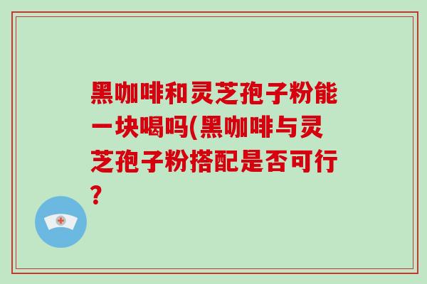 黑咖啡和灵芝孢子粉能一块喝吗(黑咖啡与灵芝孢子粉搭配是否可行？