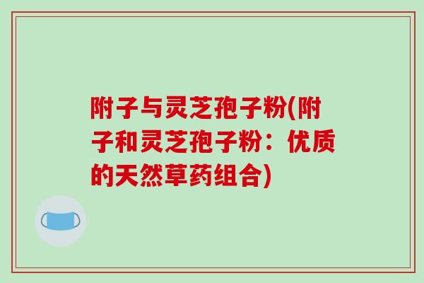 附子与灵芝孢子粉(附子和灵芝孢子粉:优质的天然草药组合)