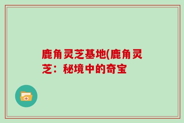 鹿角灵芝基地(鹿角灵芝：秘境中的奇宝