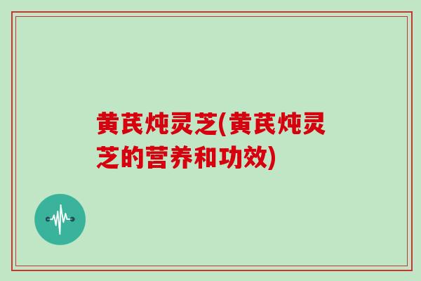 黄芪炖灵芝(黄芪炖灵芝的营养和功效)