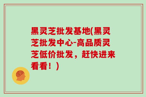 黑灵芝批发基地(黑灵芝批发中心-高品质灵芝低价批发，赶快进来看看！)