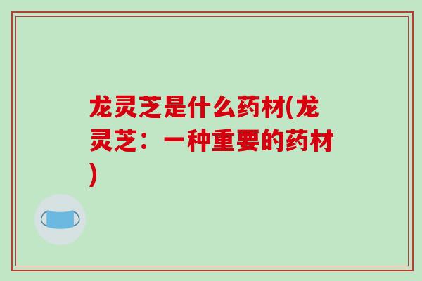 龙灵芝是什么药材(龙灵芝：一种重要的药材)
