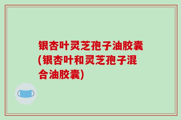 银杏叶灵芝孢子油胶囊(银杏叶和灵芝孢子混合油胶囊)