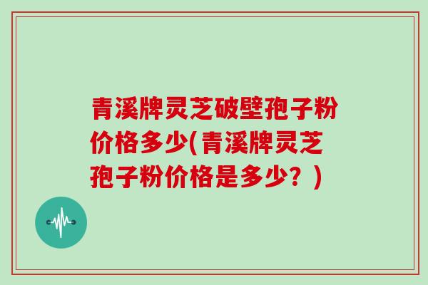 青溪牌灵芝破壁孢子粉价格多少(青溪牌灵芝孢子粉价格是多少?)