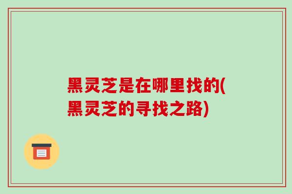 黑灵芝是在哪里找的(黑灵芝的寻找之路)