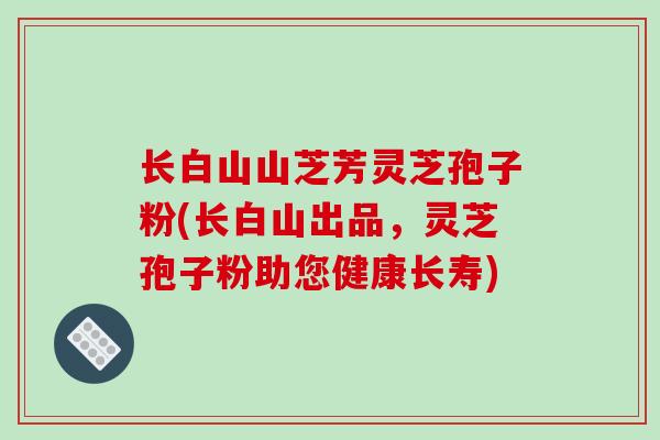 长白山山芝芳灵芝孢子粉(长白山出品,灵芝孢子粉助您健康长寿)