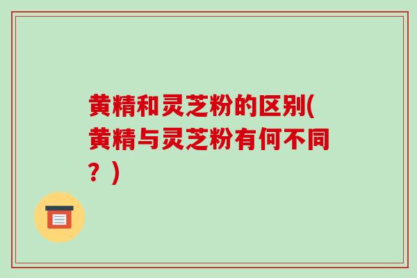 黄精和灵芝粉的区别(黄精与灵芝粉有何不同?)