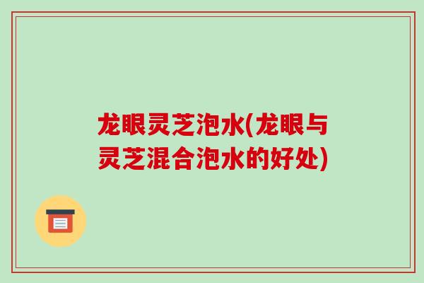 龙眼灵芝泡水(龙眼与灵芝混合泡水的好处)