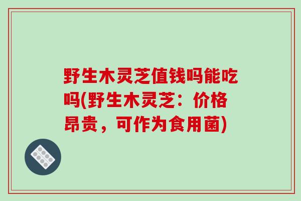 野生木灵芝值钱吗能吃吗(野生木灵芝:价格昂贵,可作为食用菌)