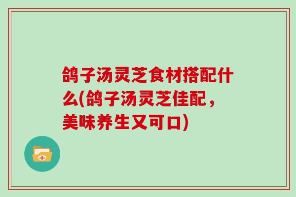 鸽子汤灵芝食材搭配什么(鸽子汤灵芝佳配,美味养生又可口)
