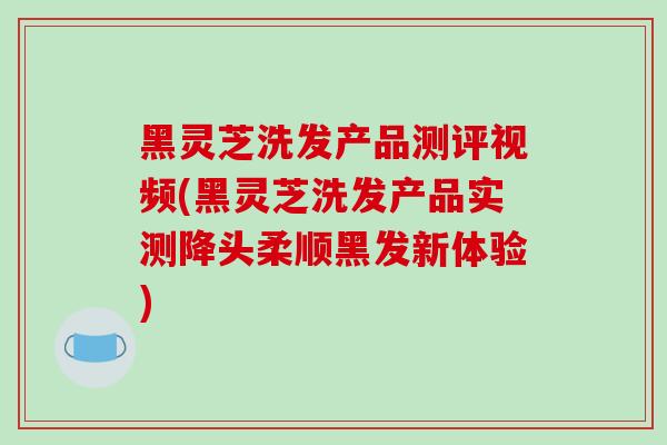 黑灵芝洗发产品测评视频(黑灵芝洗发产品实测降头柔顺黑发新体验)