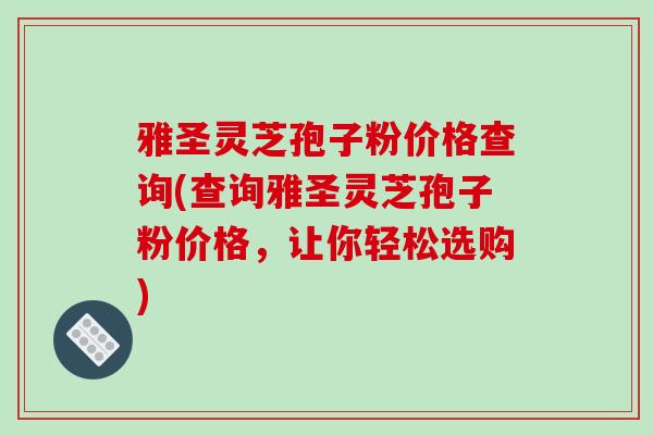 雅圣灵芝孢子粉价格查询(查询雅圣灵芝孢子粉价格,让你轻松选购)