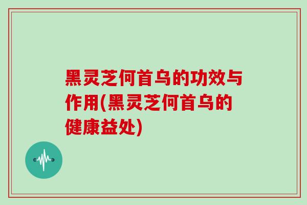 黑灵芝何首乌的功效与作用(黑灵芝何首乌的健康益处)