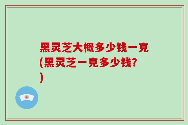 黑灵芝大概多少钱一克(黑灵芝一克多少钱?)