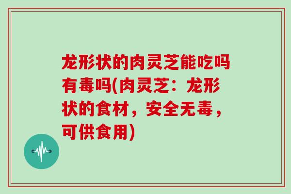 龙形状的肉灵芝能吃吗有毒吗(肉灵芝:龙形状的食材,安全无毒,可供食用)