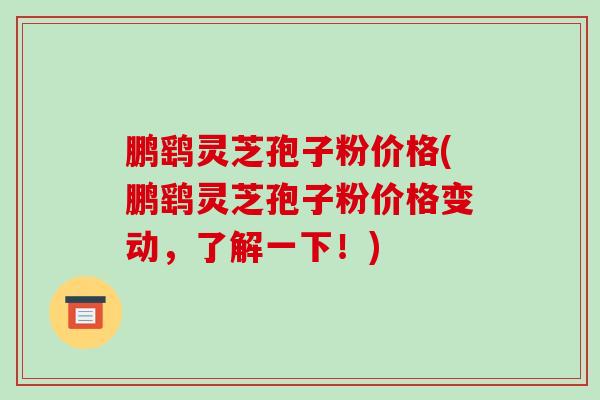 鹏鹞灵芝孢子粉价格(鹏鹞灵芝孢子粉价格变动，了解一下！)