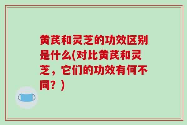 黄芪和灵芝的功效区别是什么(对比黄芪和灵芝，它们的功效有何不同？)